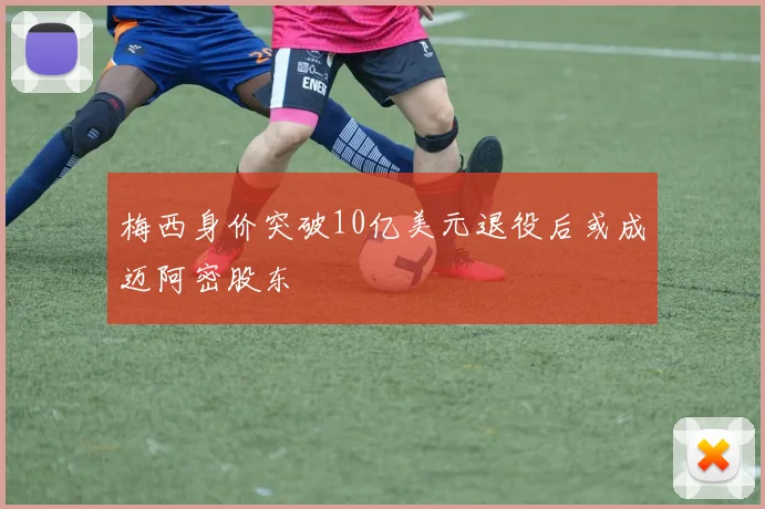 梅西身价突破10亿美元退役后或成迈阿密股东