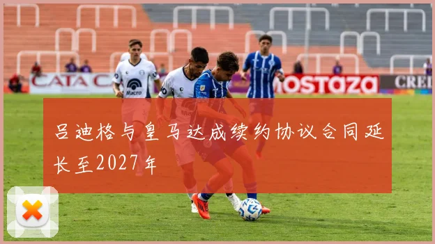 吕迪格与皇马达成续约协议合同延长至2027年