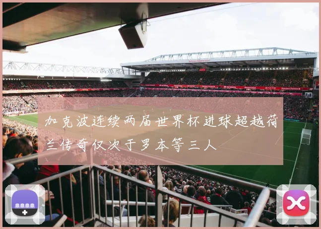 加克波连续两届世界杯进球超越荷兰传奇仅次于罗本等三人