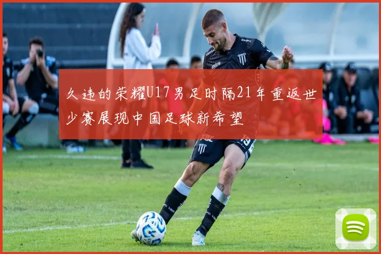 久违的荣耀U17男足时隔21年重返世少赛展现中国足球新希望