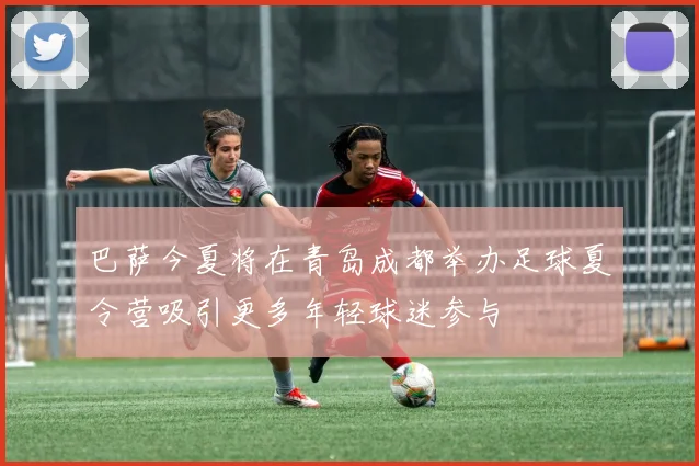 巴萨今夏将在青岛成都举办足球夏令营吸引更多年轻球迷参与