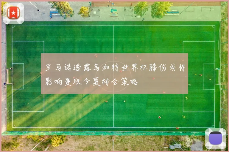罗马诺透露乌加特世界杯膝伤或将影响曼联今夏转会策略