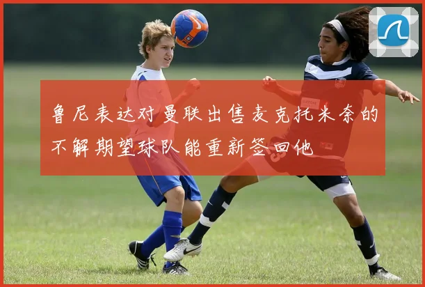 鲁尼表达对曼联出售麦克托米奈的不解期望球队能重新签回他