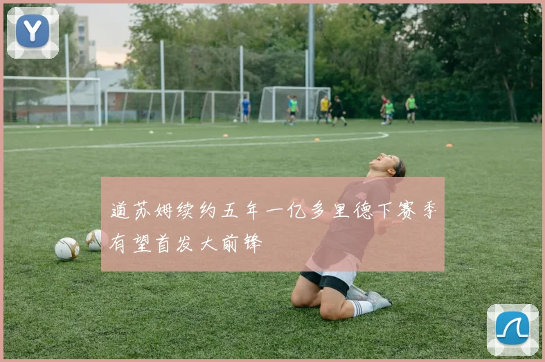 道苏姆续约五年一亿多里德下赛季有望首发大前锋