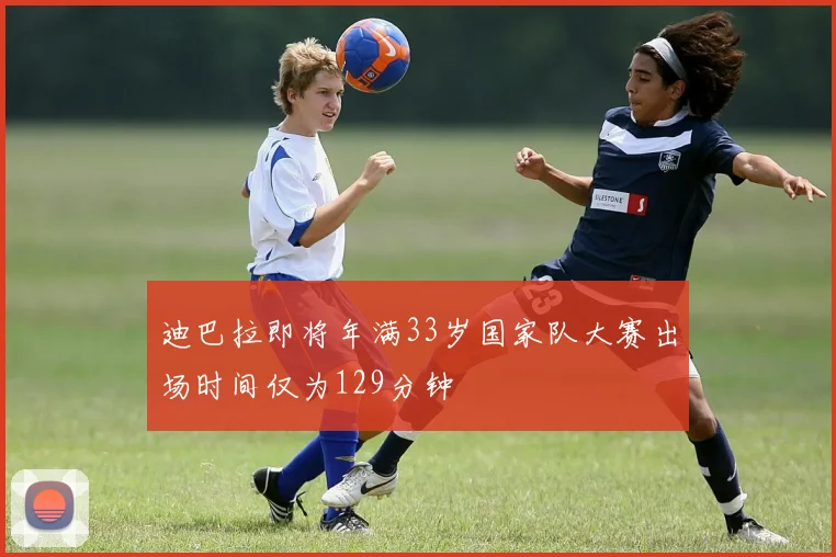 迪巴拉即将年满33岁国家队大赛出场时间仅为129分钟
