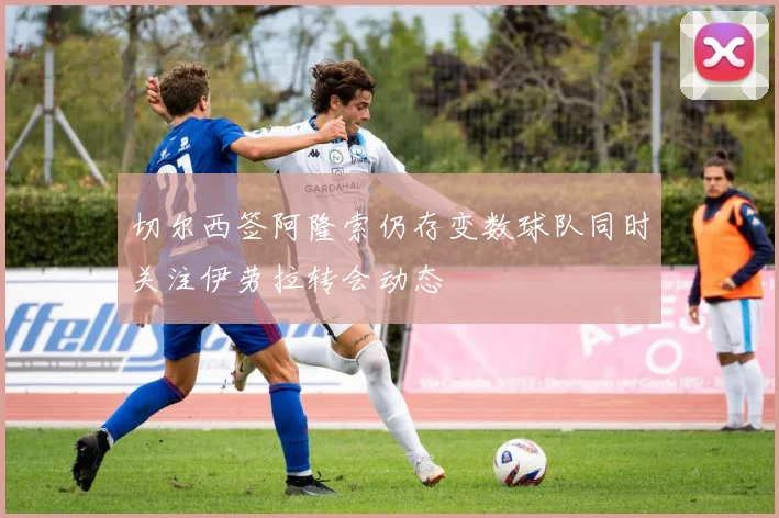 切尔西签阿隆索仍存变数球队同时关注伊劳拉转会动态