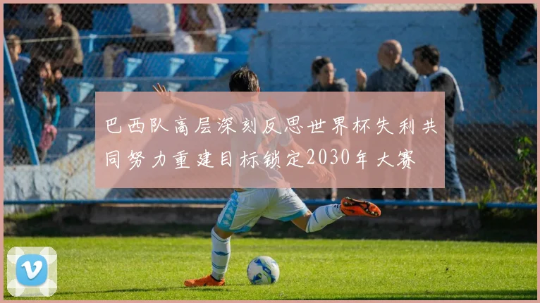 巴西队高层深刻反思世界杯失利共同努力重建目标锁定2030年大赛
